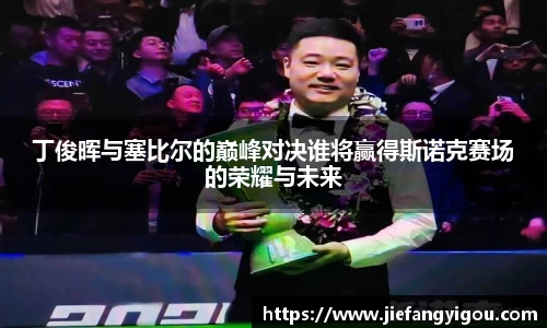 丁俊晖与塞比尔的巅峰对决谁将赢得斯诺克赛场的荣耀与未来